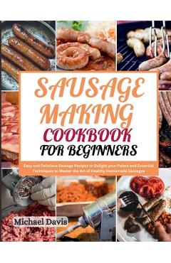 Sausage Making Cookbook for Beginners: Easy and Delicious Sausage Recipes to Delight your Palate and Essential Techniques to Master the Art of Healthy - Michael Davis