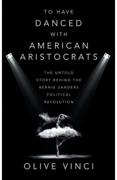 To Have Danced with American Aristocrats: The Untold Story Behind the Bernie Sanders Political Revolution - Olive Vinci