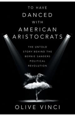 To Have Danced with American Aristocrats: The Untold Story Behind the Bernie Sanders Political Revolution - Olive Vinci