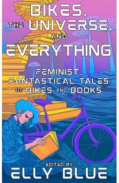 Bikes, the Universe, and Everything: Feminist, Fantastical Tales of Bikes and Books - Elly Blue