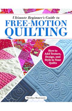 Ultimate Beginner\'s Guide to Free-Motion Quilting: How to Add Texture, Design, and Style to Your Quilts - Sherilyn Mortensen