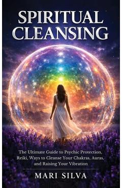 Spiritual Cleansing: The Ultimate Guide to Psychic Protection, Reiki, Ways to Cleanse Your Chakras, Auras, and Raising Your Vibration - Mari Silva