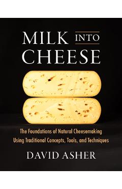 Milk Into Cheese: The Foundations of Natural Cheesemaking Using Traditional Concepts, Tools, and Techniques - David Asher
