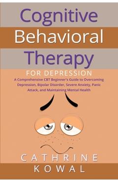 Cognitive Behavioral Therapy for Depression: A Comprehensive CBT Beginner\'s Guide to Overcoming Depression, Bipolar Disorder, Severe Anxiety, Panic At - Cathrine Kowal