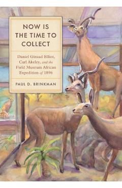 Now Is the Time to Collect: Daniel Giraud Elliot, Carl Akeley, and the Field Museum African Expedition of 1896 - Paul D. Brinkman