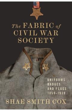 The Fabric of Civil War Society: Uniforms, Badges, and Flags, 1859-1939 - Shae Smith Cox
