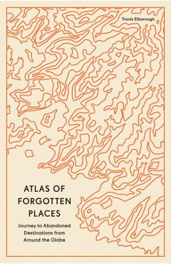 Atlas of Forgotten Places: Journeys to Abandoned and Deserted Destinations - Travis Elborough