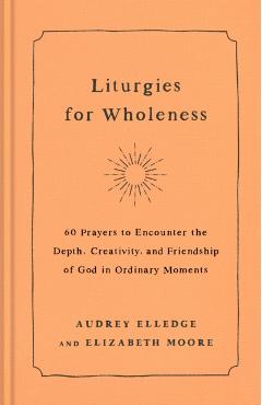 Liturgies for Wholeness: 60 Prayers to Encounter the Depth, Creativity, and Friendship of God in Ordinary Moments - Audrey Elledge