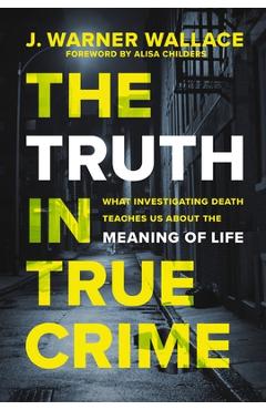 The Truth in True Crime: What Investigating Death Teaches Us about the Meaning of Life - J. Warner Wallace