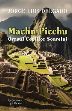 Machu Picchu. Orasul Copiilor Soarelui - Jorge Luis Delgado