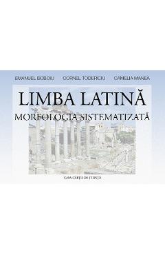 Limba latina. Morfologia sistematizata - Emanuel Boboiu, Cornel Todericiu, Camelia Manea