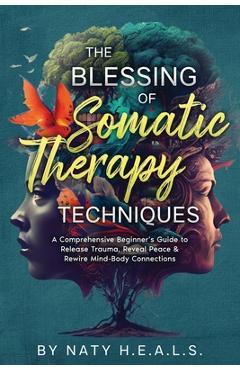 The Blessing of Somatic Therapy Techniques: A Comprehensive Beginner\'s Guide to Release Trauma, Reveal Peace & Rewire Mind-Body Connections - Naty H. E. A. L. S.