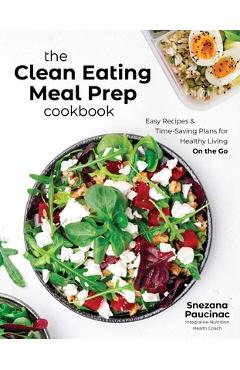 The Clean Eating Meal Prep Cookbook: Easy Recipes & Time-Saving Plans for Healthy Living on the Go - Snezana Paucinac
