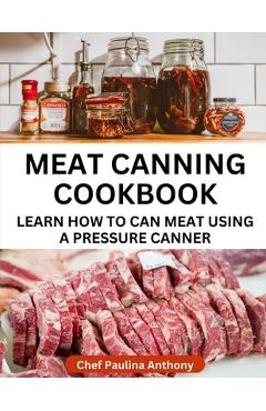 Meat Canning Cookbook Using Pressure Canning Method: Learn How To Preserve Meat Using A Meat Canning Pressure Cooker - Paulina Anthony