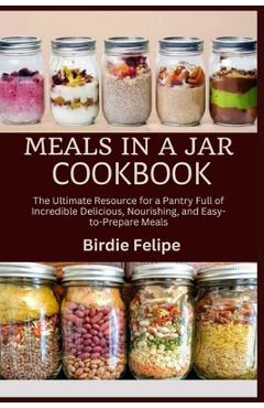 Meals in a Jar Cookbook: The ultimate Resource for a Pantry full of Incredible, Delicious, Nourishing, and Easy-to-Prepare Meals. - Birdie Felipe