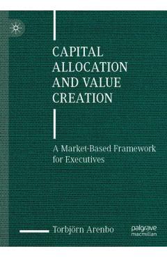 Capital Allocation and Value Creation: A Market-Based Framework for Executives - Torbjörn Arenbo
