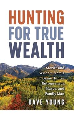 Hunting for True Wealth: Stories and Wisdom from a Big Game Hunter, Entrepreneur, Mayor, and Family Man - Dave Young