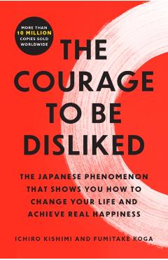 The Courage to Be Disliked: The Japanese Phenomenon That Shows You How to Change Your Life and Achieve Real Happiness - Ichiro Kishimi