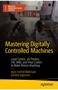 Mastering Digitally Controlled Machines: Laser Cutters, 3D Printers, Cnc Mills, and Vinyl Cutters to Make Almost Anything - Jean-michel Molenaar