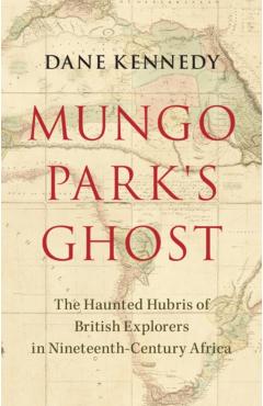 Mungo Park\'s Ghost: The Haunted Hubris of British Explorers in Nineteenth-Century Africa - Dane Kennedy