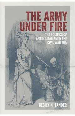 The Army Under Fire: The Politics of Antimilitarism in the Civil War Era - Cecily N. Zander