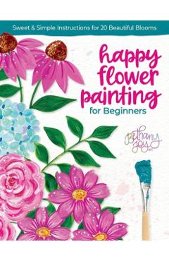 Happy Flower Painting for Beginners: Sweet & Simple Instructions for 20 Beautiful Blooms - Bethany Joy Adams