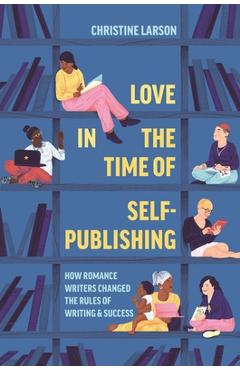 Love in the Time of Self-Publishing: How Romance Writers Changed the Rules of Writing and Success - Christine M. Larson