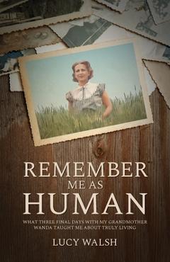 Remember Me As Human: What Three Final Days with My Grandmother Wanda Taught Me About Truly Living - Lucy Walsh