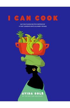 I Can Cook: Haitian Fusion recipes inspired by a First Gerneration\'s culinary voyage - Ayida Solé