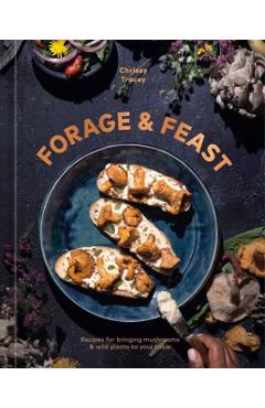 Forage & Feast: Recipes for Bringing Mushrooms & Wild Plants to Your Table: A Cookbook - Chrissy Tracey
