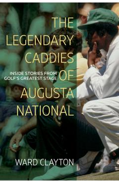 The Legendary Caddies of Augusta National: Inside Stories from Golf\'s Greatest Stage - Ward Clayton