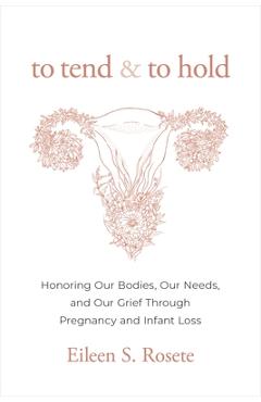 To Tend and to Hold: Honoring Our Bodies, Our Needs, and Our Grief Through Pregnancy and Infant Loss - Eileen S. Rosete