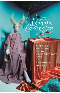 The Medium of Leonora Carrington: A Feminist Haunting in the Contemporary Arts - Catriona Mcara