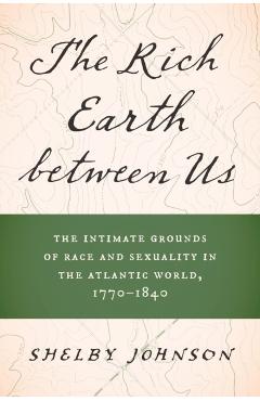The Rich Earth between Us: The Intimate Grounds of Race and Sexuality in the Atlantic World, 1770-1840 - Shelby Johnson