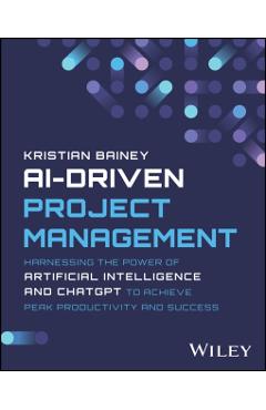 Ai-Driven Project Management: Harnessing the Power of Artificial Intelligence and Chatgpt to Achieve Peak Productivity and Success - Kristian Bainey