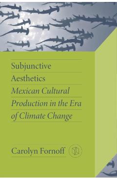 Subjunctive Aesthetics: Mexican Cultural Production in the Era of Climate Change - Carolyn Fornoff