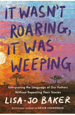 It Wasn\'t Roaring, It Was Weeping: Interpreting the Language of Our Fathers Without Repeating Their Stories - Lisa-jo Baker