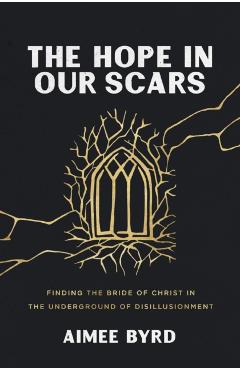 The Hope in Our Scars: Finding the Bride of Christ in the Underground of Disillusionment - Aimee Byrd