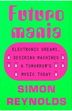 Futuromania: Electronic Dreams, Desiring Machines, and Tomorrow's Music Today - Simon Reynolds
