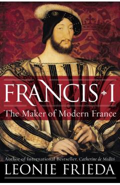Francis I: The Maker of Modern France - Leonie Frieda