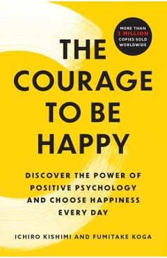 The Courage to Be Happy: Discover the Power of Positive Psychology and Choose Happiness Every Day - Ichiro Kishimi
