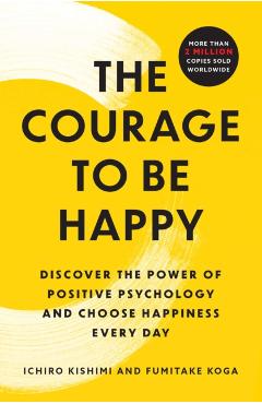 The Courage to Be Happy: Discover the Power of Positive Psychology and Choose Happiness Every Day - Ichiro Kishimi