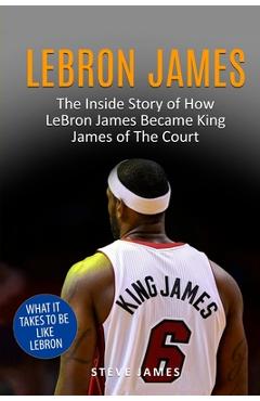 Lebron James: The Inside Story of How LeBron James Became King James of The Court - Steve James