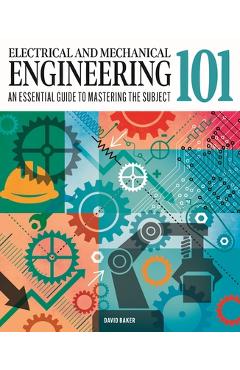Electrical and Mechanical Engineering 101: The Essential Guide to the Study of Machines and Electronic Technology - David Baker