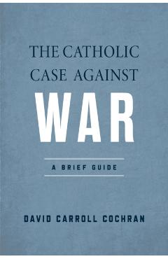 The Catholic Case Against War: A Brief Guide - David Carroll Cochran