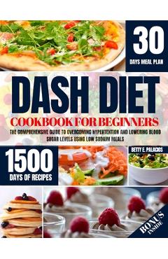 Dash Diet Cookbook for Beginners: The Comprehensive Guide to Overcoming Hypertention and Lowering Blood Sugar Levels Using Low Sodium Meals - Betty E. Palacios