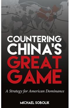 Countering China\'s Great Game: A Strategy for American Dominance - Michael Scott Sobolik
