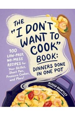 The I Don't Want to Cook Book: Dinners Done in One Pot: 100 Low-Prep, No-Mess Recipes for Your Skillet, Sheet Pan, Pressure Cooker, and More! - Alyssa Brantley