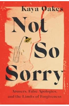 Not So Sorry: Abusers, False Apologies, and the Limits of Forgiveness - Kaya Oakes