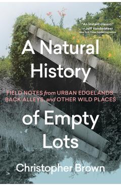 A Natural History of Empty Lots: Field Notes from Urban Edgelands, Back Alleys, and Other Wild Places - Christopher Brown